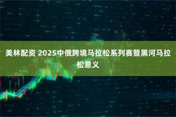 美林配资 2025中俄跨境马拉松系列赛暨黑河马拉松意义