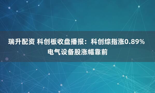 瑞升配资 科创板收盘播报：科创综指涨0.89% 电气设备股涨幅靠前