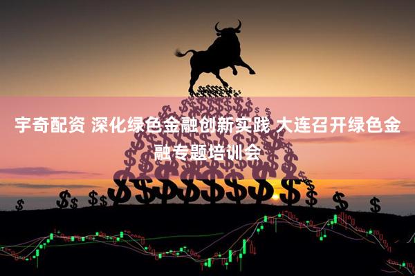 宇奇配资 深化绿色金融创新实践 大连召开绿色金融专题培训会