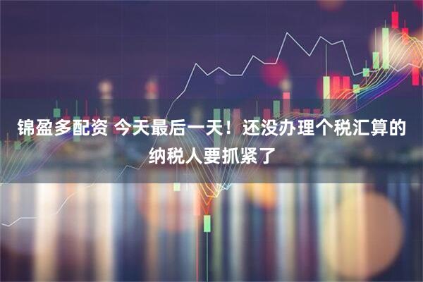 锦盈多配资 今天最后一天！还没办理个税汇算的纳税人要抓紧了