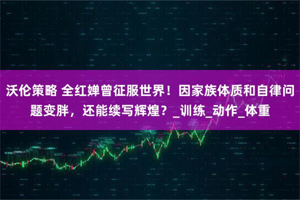 沃伦策略 全红婵曾征服世界！因家族体质和自律问题变胖，还能续写辉煌？_训练_动作_体重