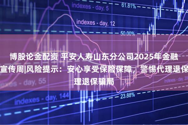 博股论金配资 平安人寿山东分公司2025年金融教育宣传周|风险提示：安心享受保险保障，警惕代理退保骗局