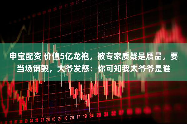 申宝配资 价值5亿龙袍，被专家质疑是赝品，要当场销毁，大爷发怒：你可知我太爷爷是谁